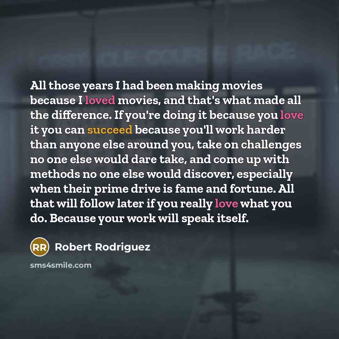 “All those years I had been making movies because I loved movies, and that's what made all the difference. If you're doing it because you love it you can succeed because you'll work harder than anyone else around you, take on challenges no one else would dare take, and come up with methods no one…” quote by Robert Rodriguez