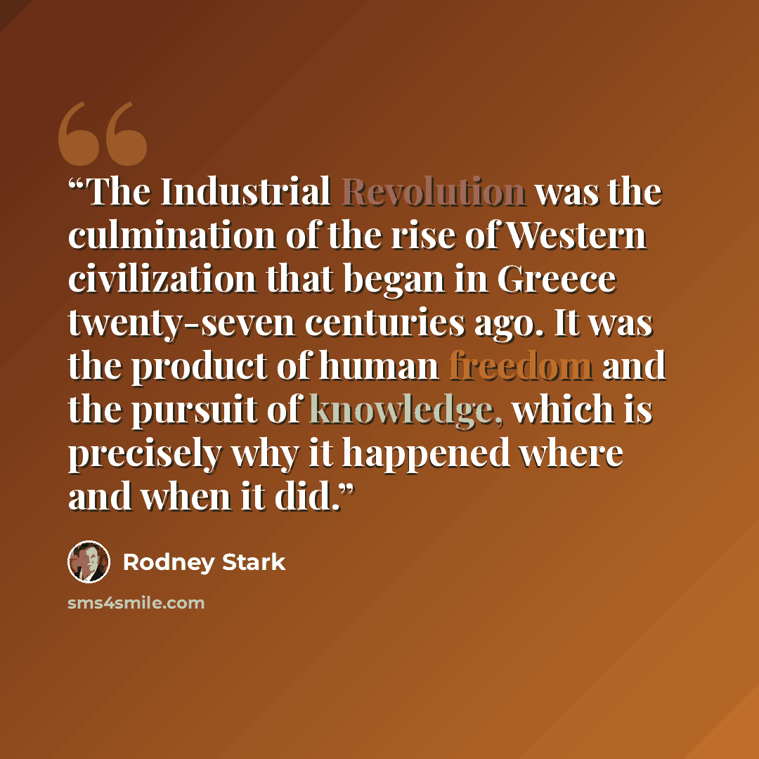“The Industrial Revolution was the culmination of the rise of Western civilization that began in Greece twenty-seven centuries ago. It was the product of human freedom and the pursuit of knowledge, which is precisely why it happened where and when it did.” quote by Rodney Stark