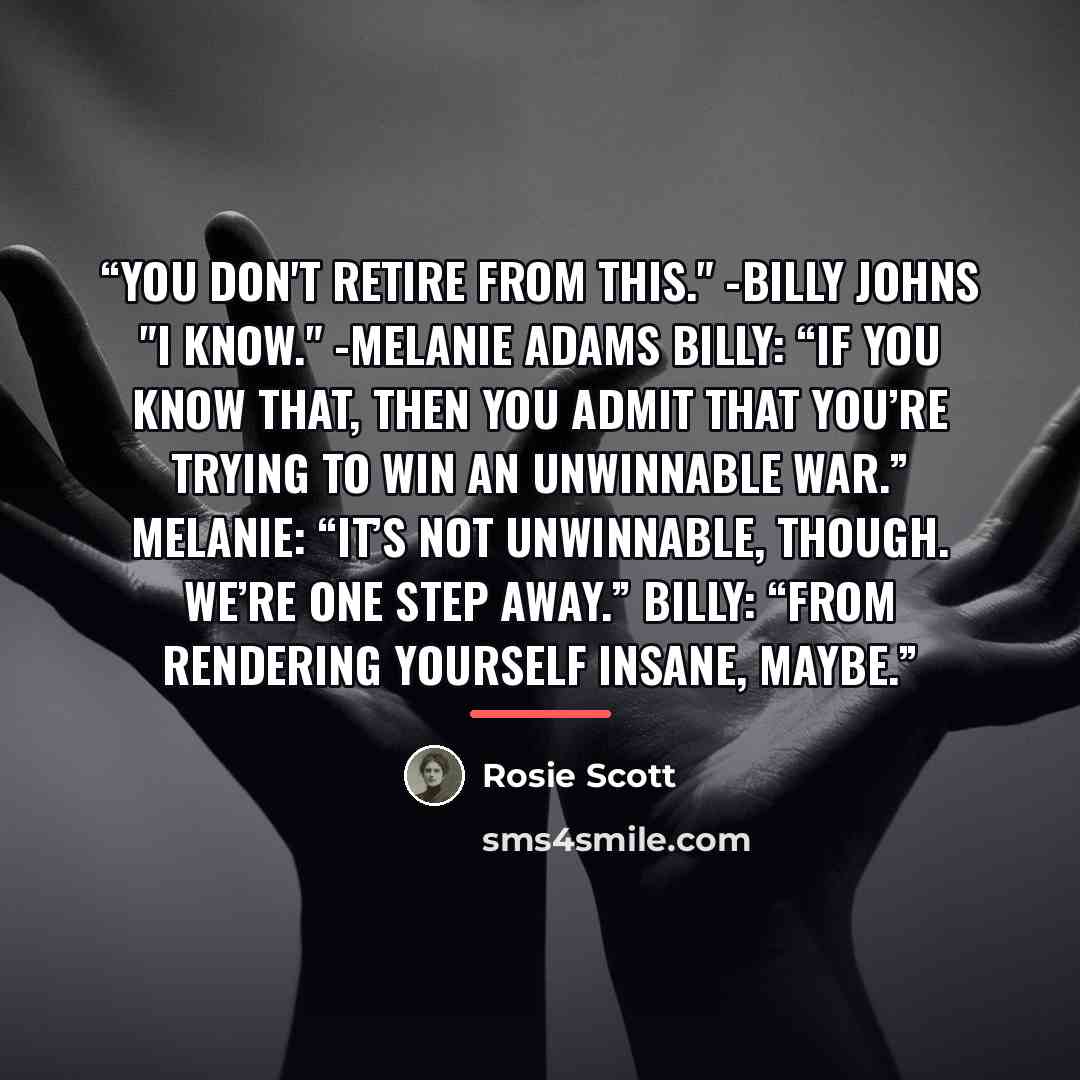 “You don't retire from this." -Billy Johns "I know." -Melanie Adams Billy: “If you know that, then you admit that you’re trying to win an unwinnable war.” Melanie: “It’s not unwinnable, though. We’re one step away.” Billy: “From rendering yourself insane, maybe.” quote by Rosie Scott