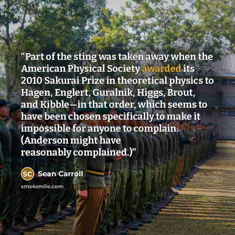 “Part of the sting was taken away when the American Physical Society awarded its 2010 Sakurai Prize in theoretical physics to Hagen, Englert, Guralnik, Higgs, Brout, and Kibble—in that order, which seems to have been chosen specifically to make it impossible for anyone to complain. (Anderson might…” quote by Sean Carroll