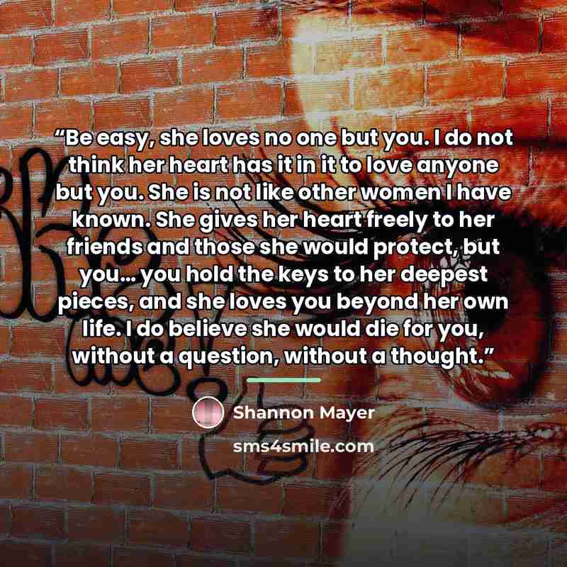 “Be easy, she loves no one but you. I do not think her heart has it in it to love anyone but you. She is not like other women I have known. She gives her heart freely to her friends and those she would protect, but you… you hold the keys to her deepest pieces, and she loves you beyond her own life…” quote by Shannon Mayer