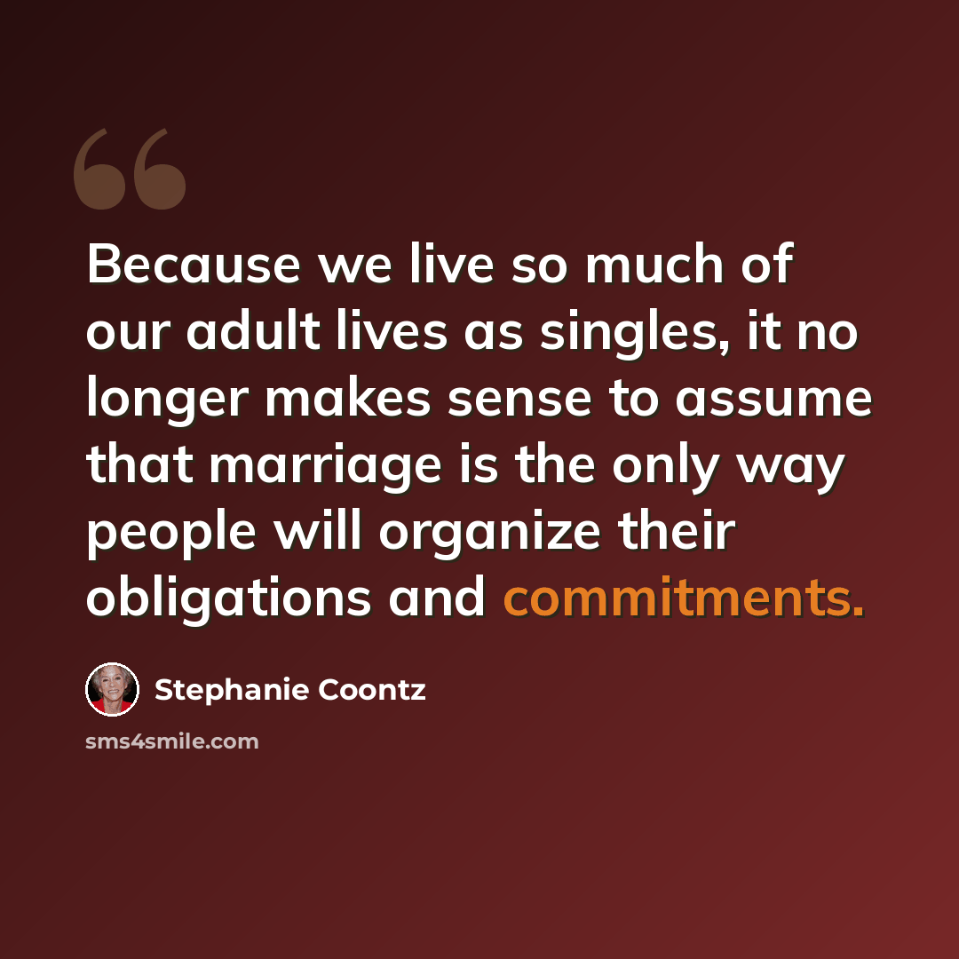 “Because we live so much of our adult lives as singles, it no longer makes sense to assume that marriage is the only way people will organize their obligations and commitments.” quote by Stephanie Coontz