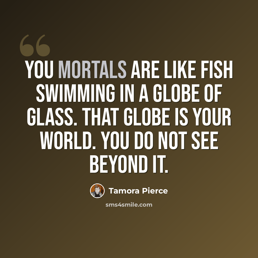 “You mortals are like fish swimming in a globe of glass. That globe is your world. You do not see beyond it.” quote by Tamora Pierce