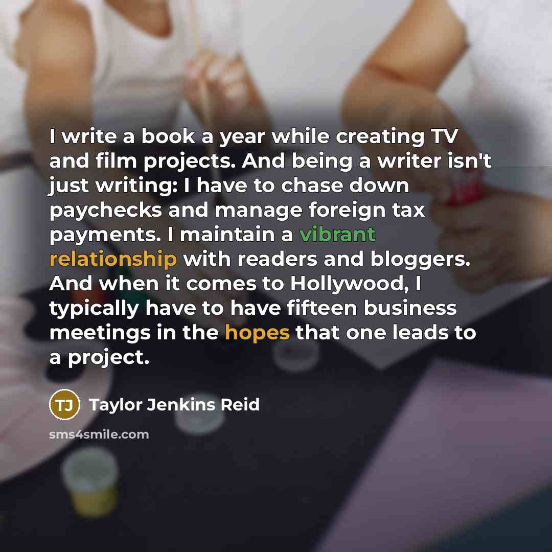 “I write a book a year while creating TV and film projects. And being a writer isn't just writing: I have to chase down paychecks and manage foreign tax payments. I maintain a vibrant relationship with readers and bloggers. And when it comes to Hollywood, I typically have to have fifteen business…” quote by Taylor Jenkins Reid