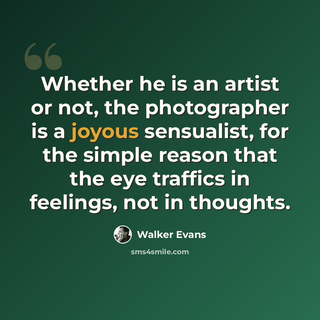“Whether he is an artist or not, the photographer is a joyous sensualist, for the simple reason that the eye traffics in feelings, not in thoughts.” quote by Walker Evans