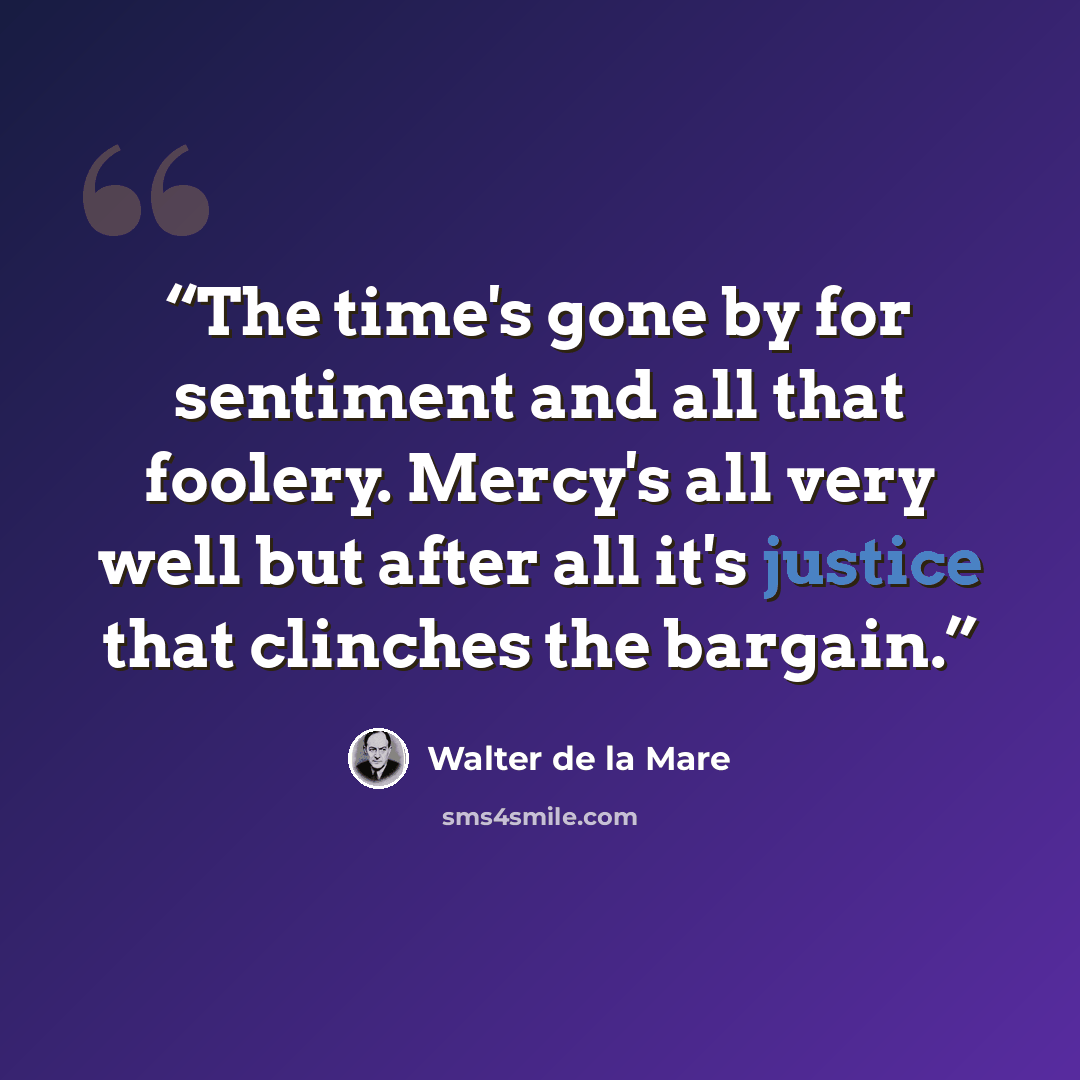 “The time's gone by for sentiment and all that foolery. Mercy's all very well but after all it's justice that clinches the bargain.” quote by Walter de la Mare