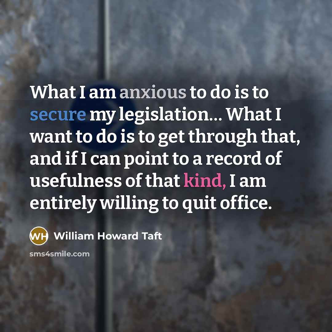 “What I am anxious to do is to secure my legislation… What I want to do is to get through that, and if I can point to a record of usefulness of that kind, I am entirely willing to quit office.” quote by William Howard Taft