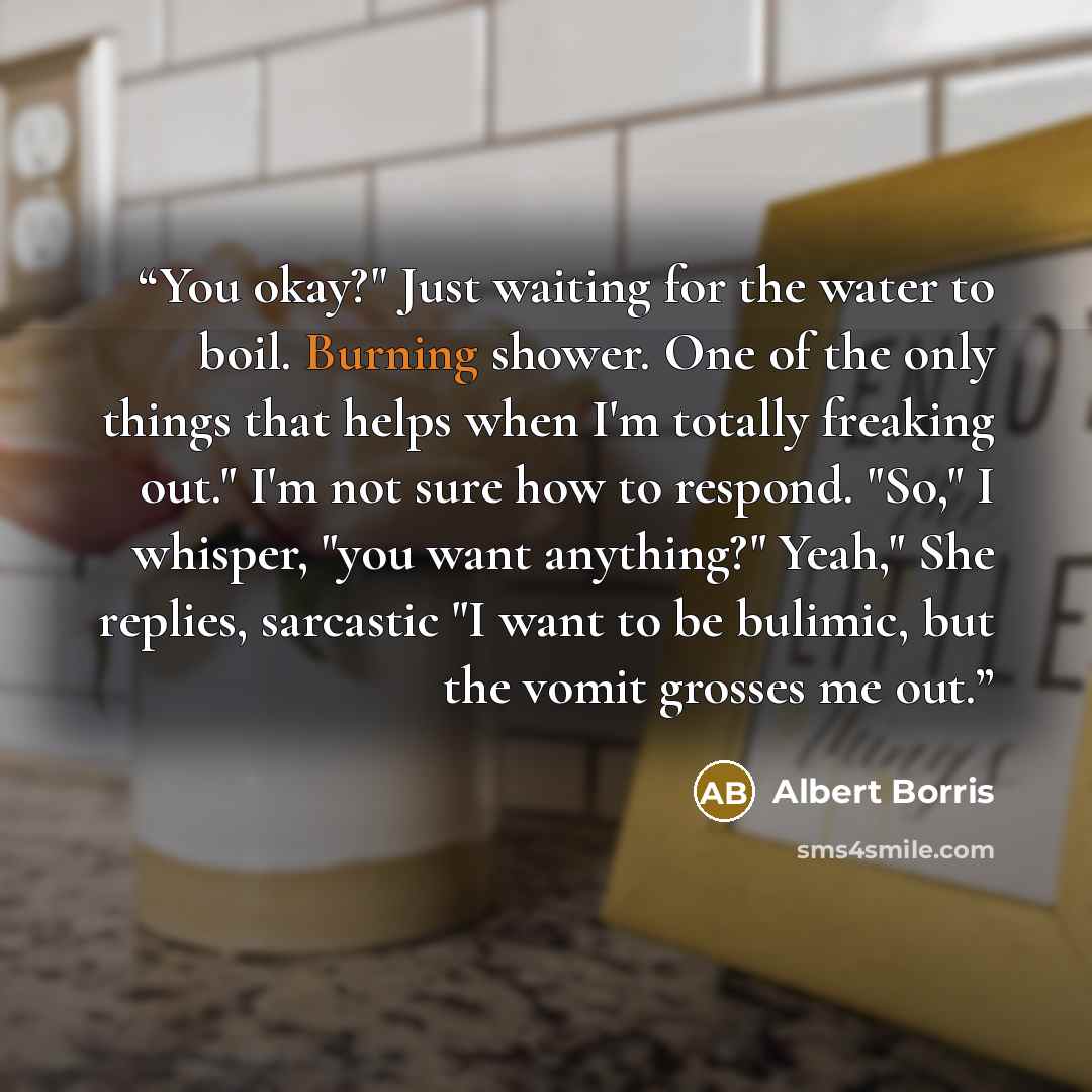 “You okay?" Just waiting for the water to boil. Burning shower. One of the only things that helps when I'm totally freaking out." I'm not sure how to respond. "So," I whisper, "you want anything?" Yeah," She replies, sarcastic "I want to be bulimic, but the vomit grosses me out.” quote by Albert Borris