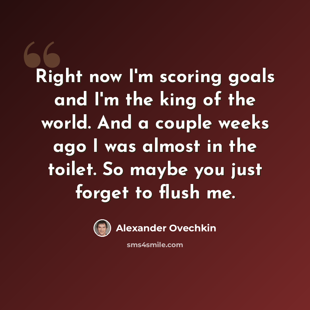 “Right now I'm scoring goals and I'm the king of the world. And a couple weeks ago I was almost in the toilet. So maybe you just forget to flush me.” quote by Alexander Ovechkin
