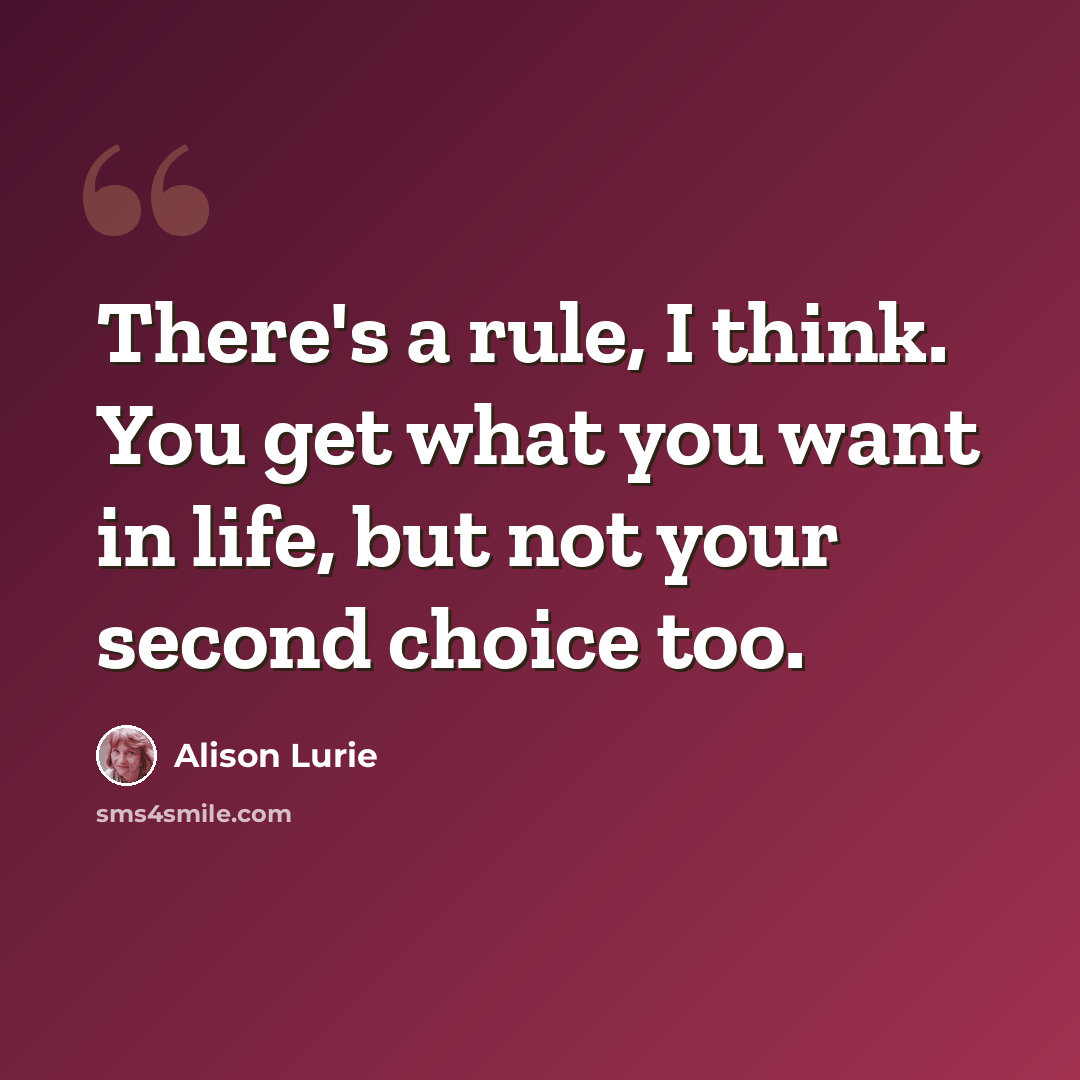 “There's a rule, I think. You get what you want in life, but not your second choice too.” quote by Alison Lurie