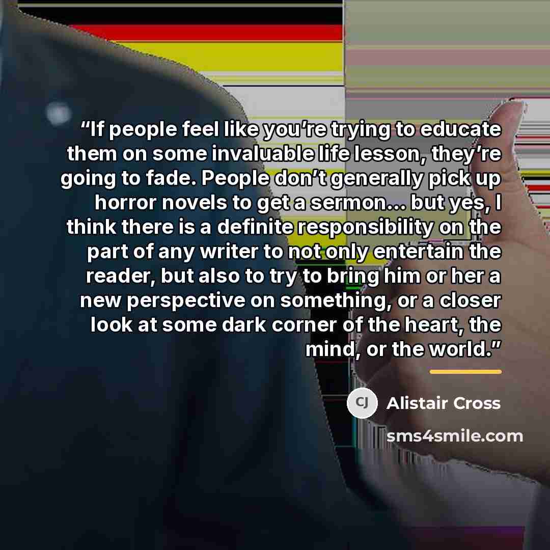 “If people feel like you’re trying to educate them on some invaluable life lesson, they’re going to fade. People don’t generally pick up horror novels to get a sermon… but yes, I think there is a definite responsibility on the part of any writer to not only entertain the reader, but also to try to…” quote by Alistair Cross