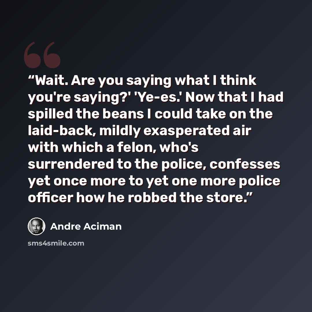 “Wait. Are you saying what I think you're saying?' 'Ye-es.' Now that I had spilled the beans I could take on the laid-back, mildly exasperated air with which a felon, who's surrendered to the police, confesses yet once more to yet one more police officer how he robbed the store.” quote by André Aciman