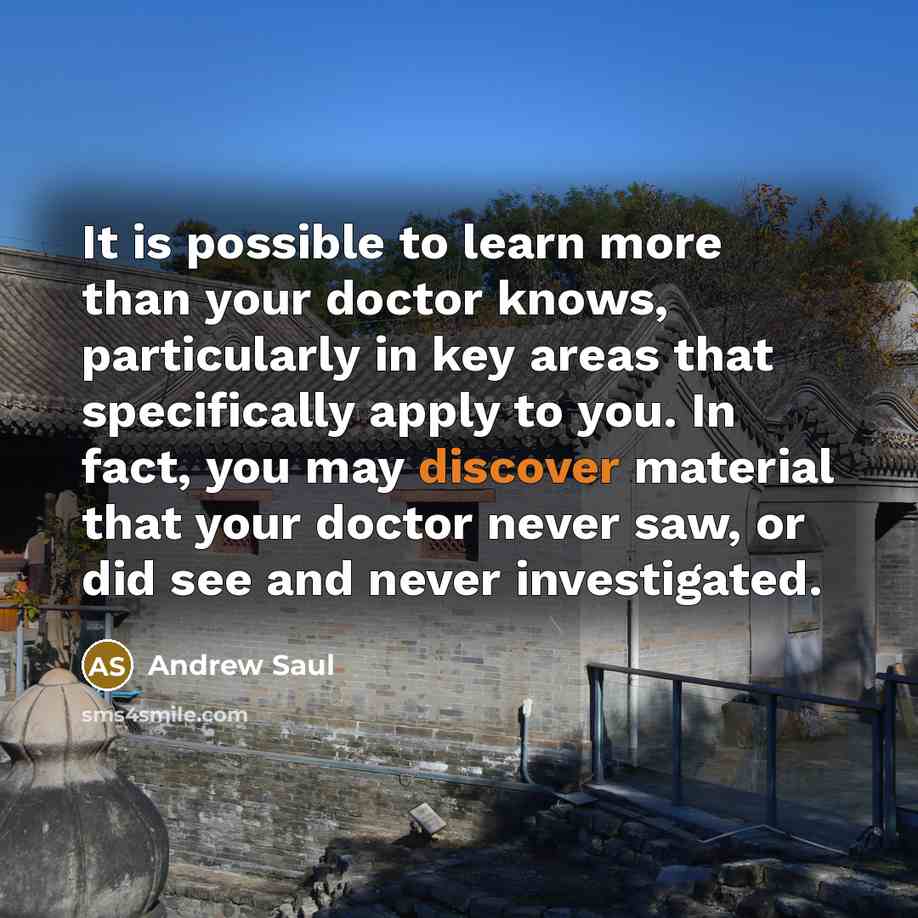 “It is possible to learn more than your doctor knows, particularly in key areas that specifically apply to you. In fact, you may discover material that your doctor never saw, or did see and never investigated.” quote by Andrew Saul