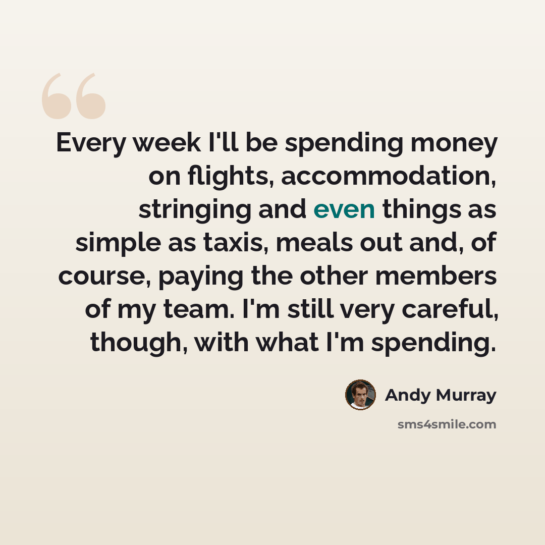 “Every week I'll be spending money on flights, accommodation, stringing and even things as simple as taxis, meals out and, of course, paying the other members of my team. I'm still very careful, though, with what I'm spending.” quote by Andy Murray