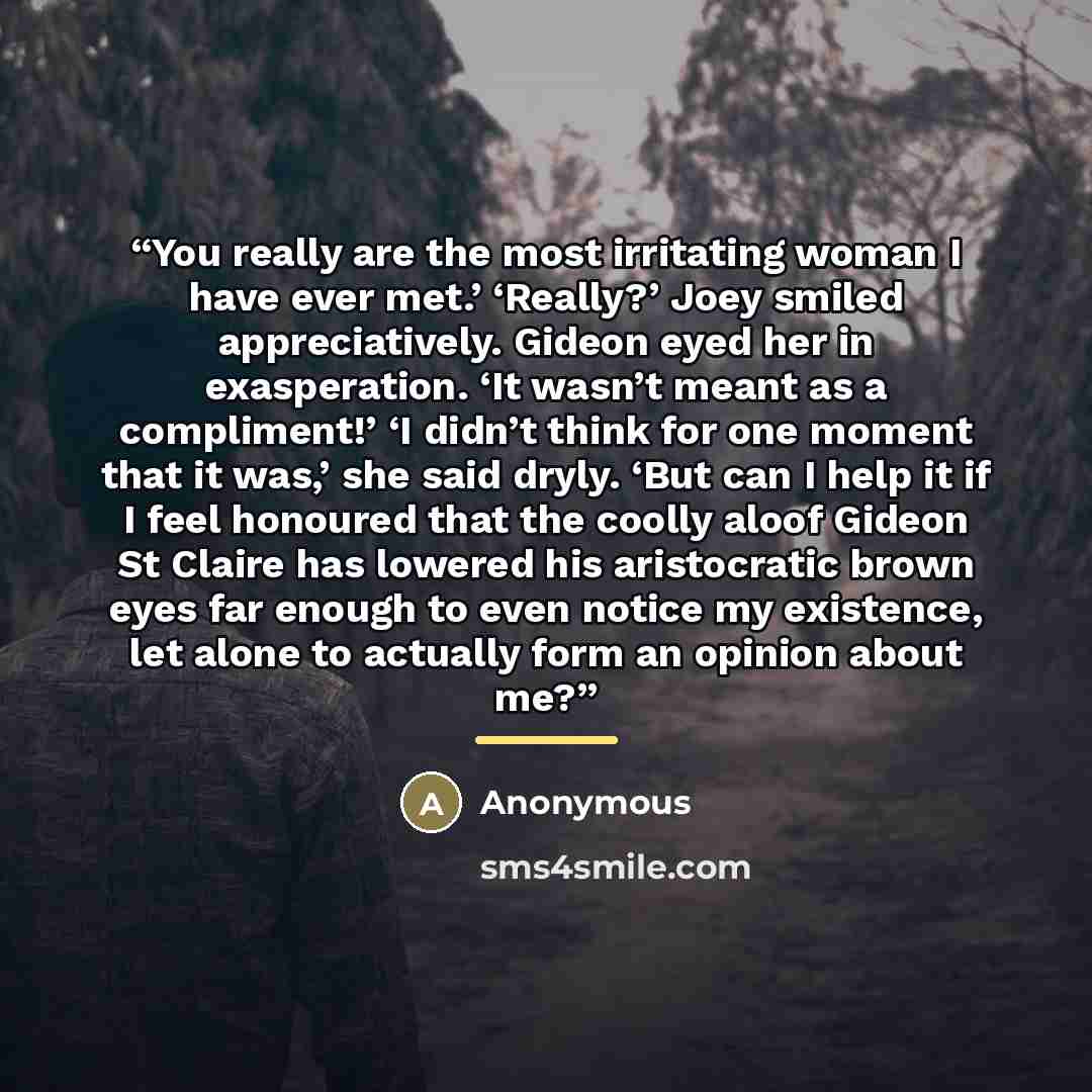 “You really are the most irritating woman I have ever met.’ ‘Really?’ Joey smiled appreciatively. Gideon eyed her in exasperation. ‘It wasn’t meant as a compliment!’ ‘I didn’t think for one moment that it was,’ she said dryly. ‘But can I help it if I feel honoured that the coolly aloof Gideon St…” quote by Anonymous