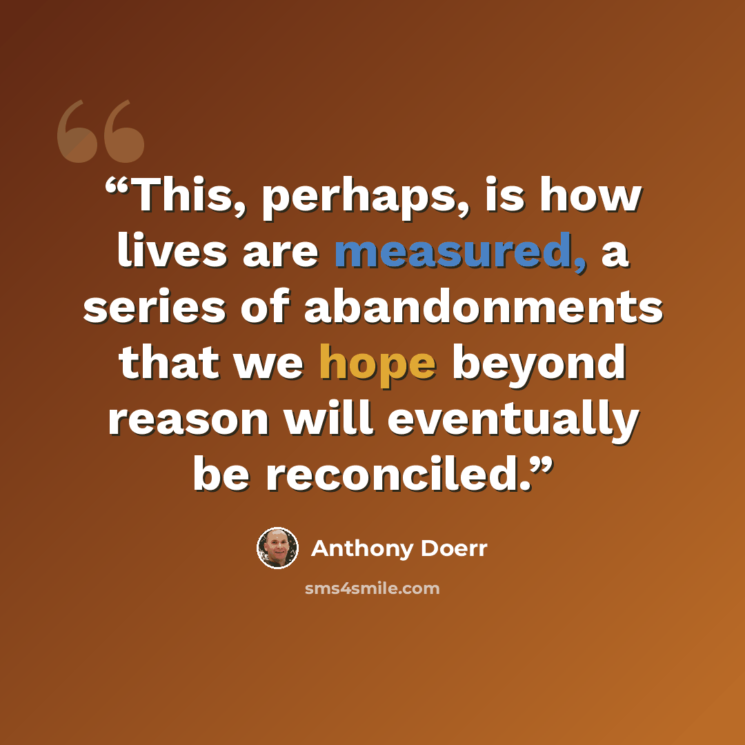 “This, perhaps, is how lives are measured, a series of abandonments that we hope beyond reason will eventually be reconciled.” quote by Anthony Doerr