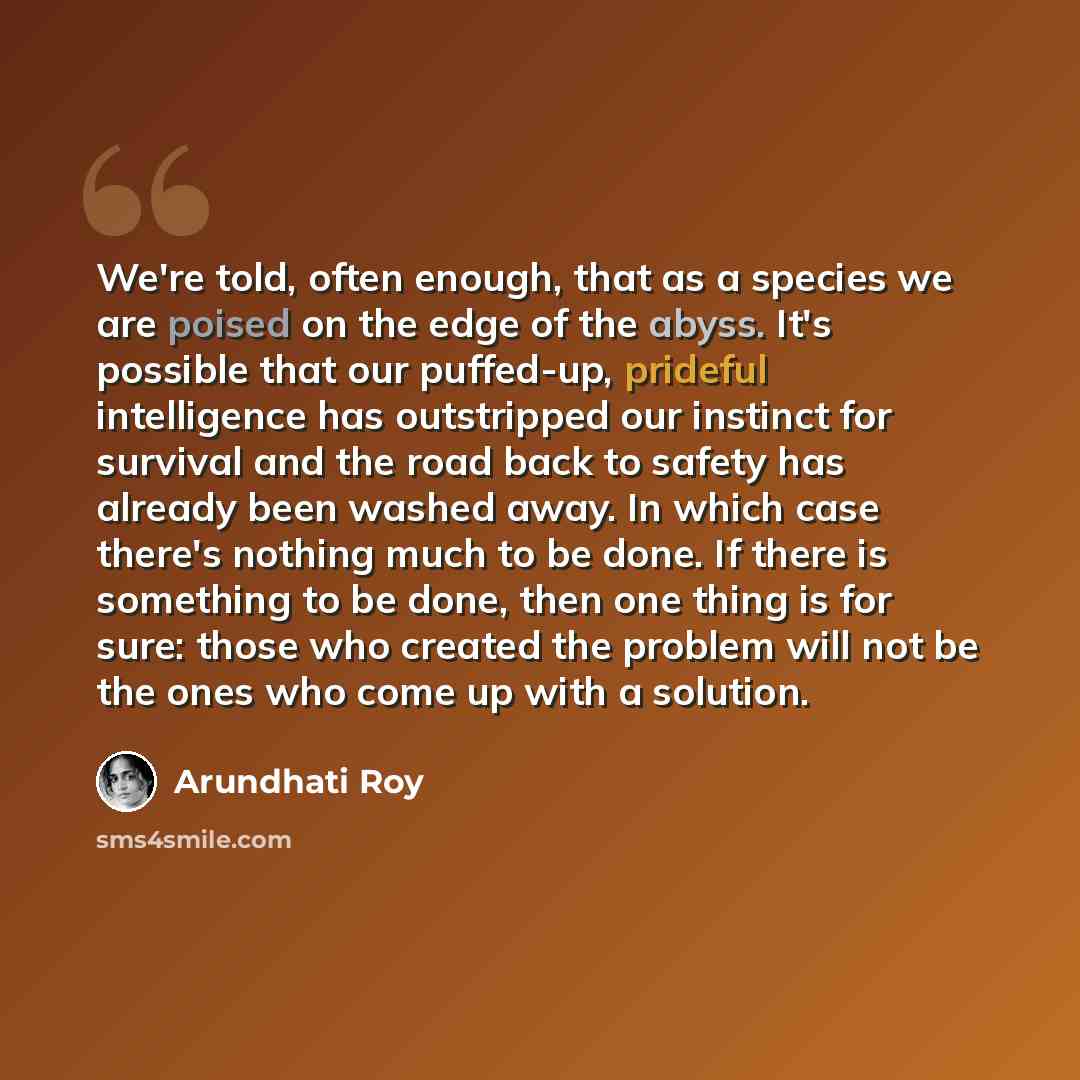 “We're told, often enough, that as a species we are poised on the edge of the abyss. It's possible that our puffed-up, prideful intelligence has outstripped our instinct for survival and the road back to safety has already been washed away. In which case there's nothing much to be done. If there is…” quote by Arundhati Roy