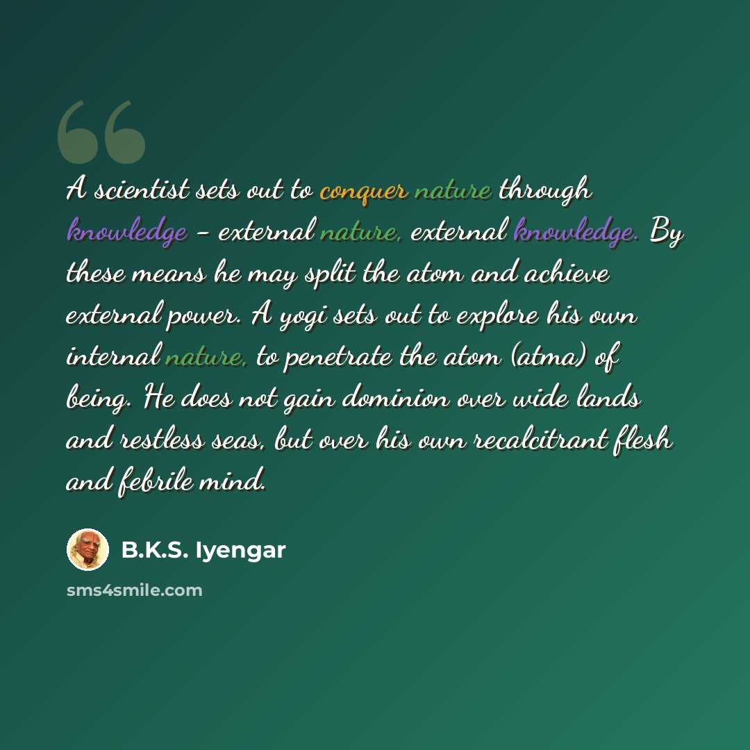 “A scientist sets out to conquer nature through knowledge - external nature, external knowledge. By these means he may split the atom and achieve external power. A yogi sets out to explore his own internal nature, to penetrate the atom (atma) of being. He does not gain dominion over wide lands and…” quote by B.K.S. Iyengar