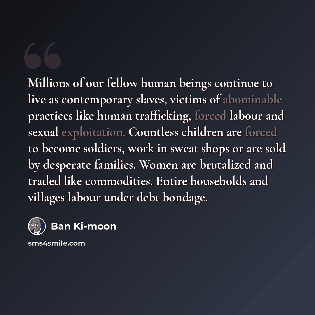“Millions of our fellow human beings continue to live as contemporary slaves, victims of abominable practices like human trafficking, forced labour and sexual exploitation. Countless children are forced to become soldiers, work in sweat shops or are sold by desperate families. Women are brutalized…” quote by Ban Ki-moon