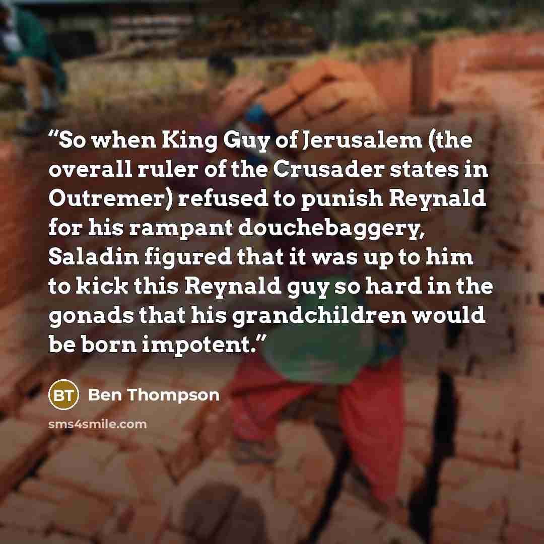 “So when King Guy of Jerusalem (the overall ruler of the Crusader states in Outremer) refused to punish Reynald for his rampant douchebaggery, Saladin figured that it was up to him to kick this Reynald guy so hard in the gonads that his grandchildren would be born impotent.” quote by Ben Thompson