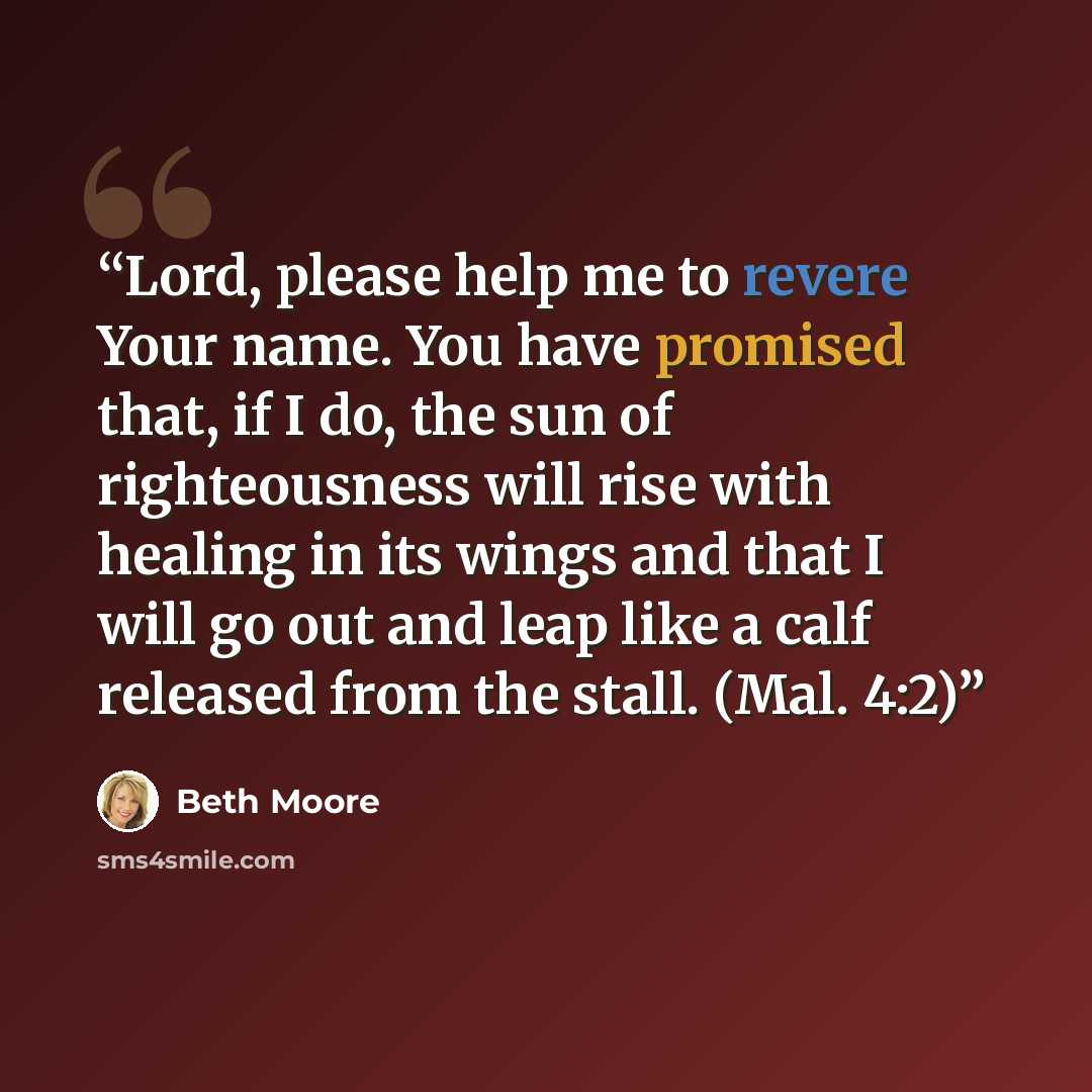 “Lord, please help me to revere Your name. You have promised that, if I do, the sun of righteousness will rise with healing in its wings and that I will go out and leap like a calf released from the stall. (Mal. 4:2)” quote by Beth Moore
