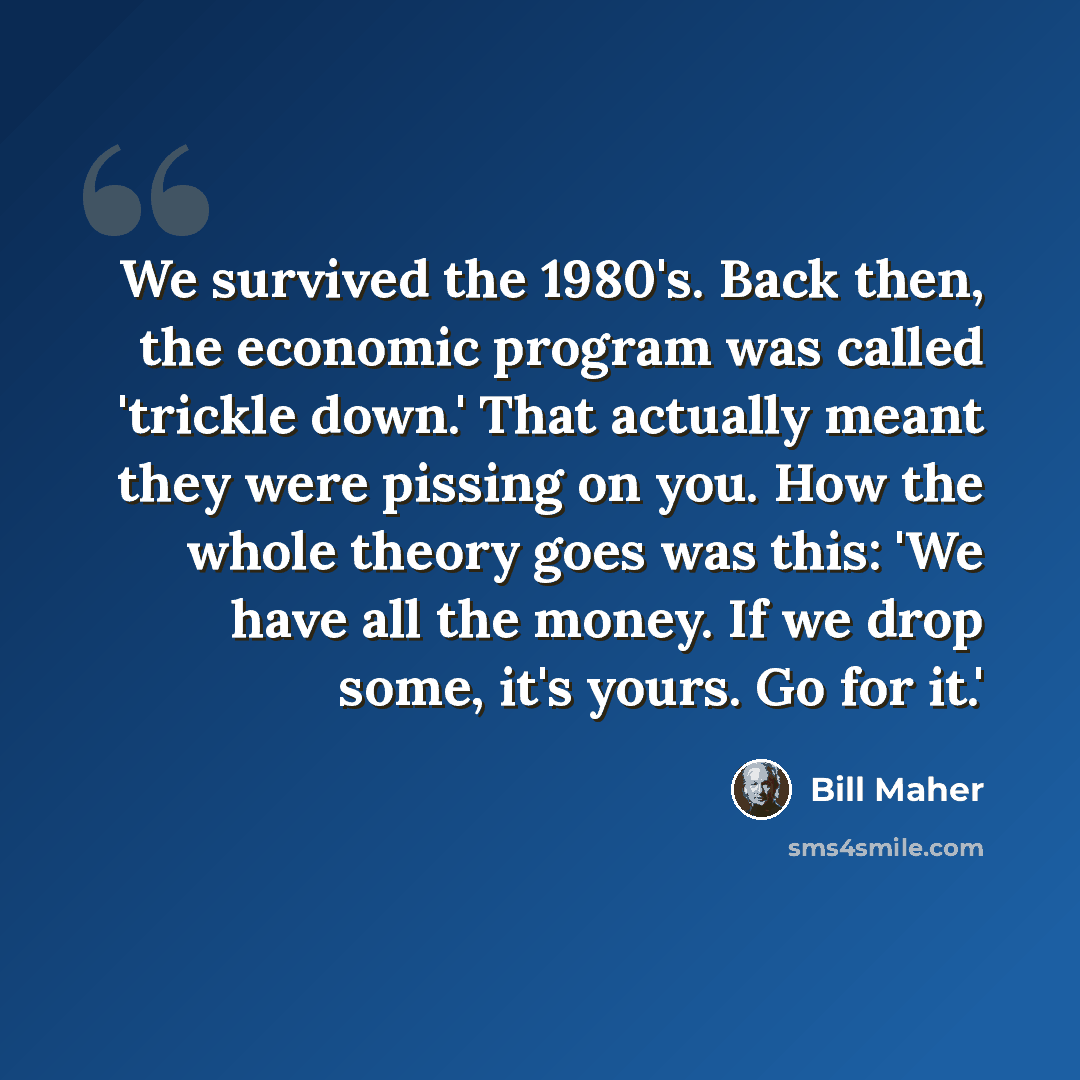 “We survived the 1980's. Back then, the economic program was called 'trickle down.' That actually meant they were pissing on you. How the whole theory goes was this: 'We have all the money. If we drop some, it's yours. Go for it.'” quote by Bill Maher