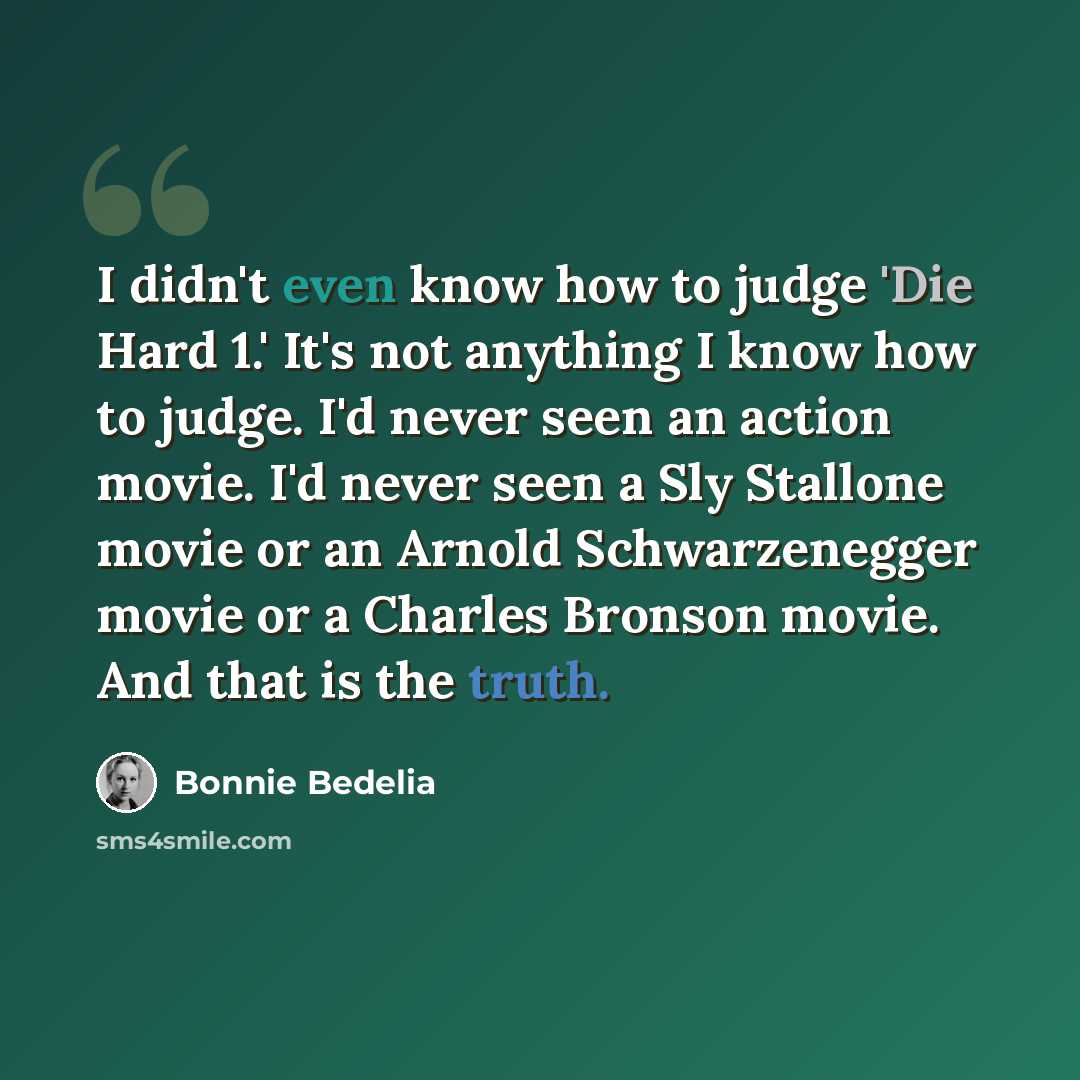 “I didn't even know how to judge 'Die Hard 1.' It's not anything I know how to judge. I'd never seen an action movie. I'd never seen a Sly Stallone movie or an Arnold Schwarzenegger movie or a Charles Bronson movie. And that is the truth.” quote by Bonnie Bedelia