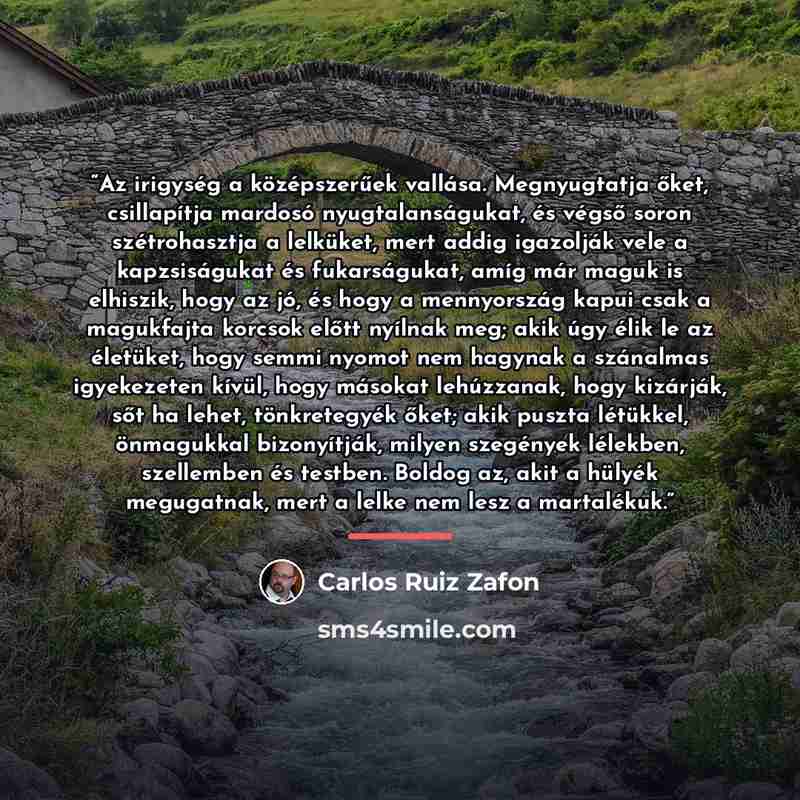 “Az irigység a középszerűek vallása. Megnyugtatja őket, csillapítja mardosó nyugtalanságukat, és végső soron szétrohasztja a lelküket, mert addig igazolják vele a kapzsiságukat és fukarságukat, amíg már maguk is elhiszik, hogy az jó, és hogy a mennyország kapui csak a magukfajta korcsok előtt…” quote by Carlos Ruiz Zafón