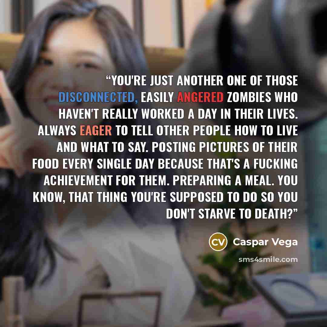 “You're just another one of those disconnected, easily angered zombies who haven't really worked a day in their lives. Always eager to tell other people how to live and what to say. Posting pictures of their food every single day because that's a fucking achievement for them. Preparing a meal. You…” quote by Caspar Vega