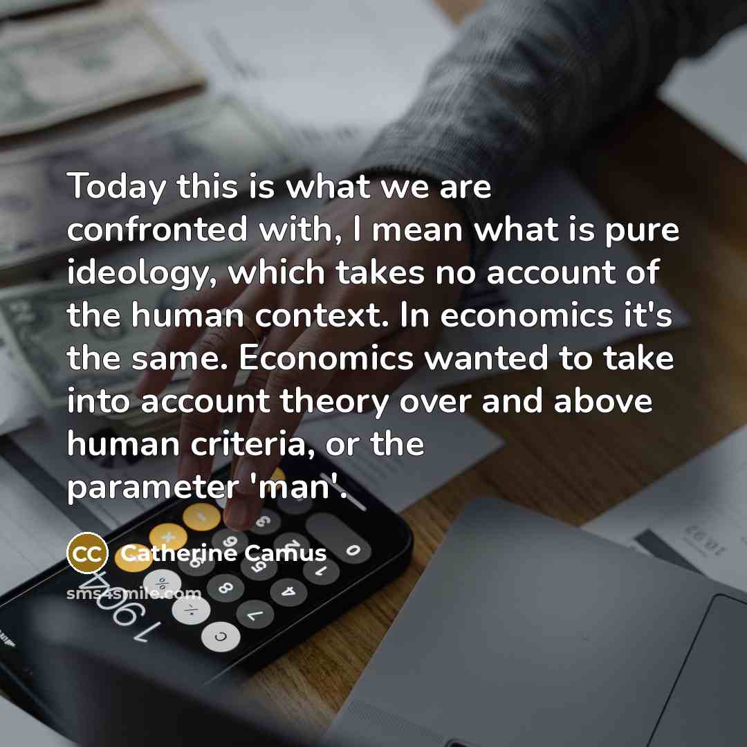 “Today this is what we are confronted with, I mean what is pure ideology, which takes no account of the human context. In economics it's the same. Economics wanted to take into account theory over and above human criteria, or the parameter 'man'.” quote by Catherine Camus