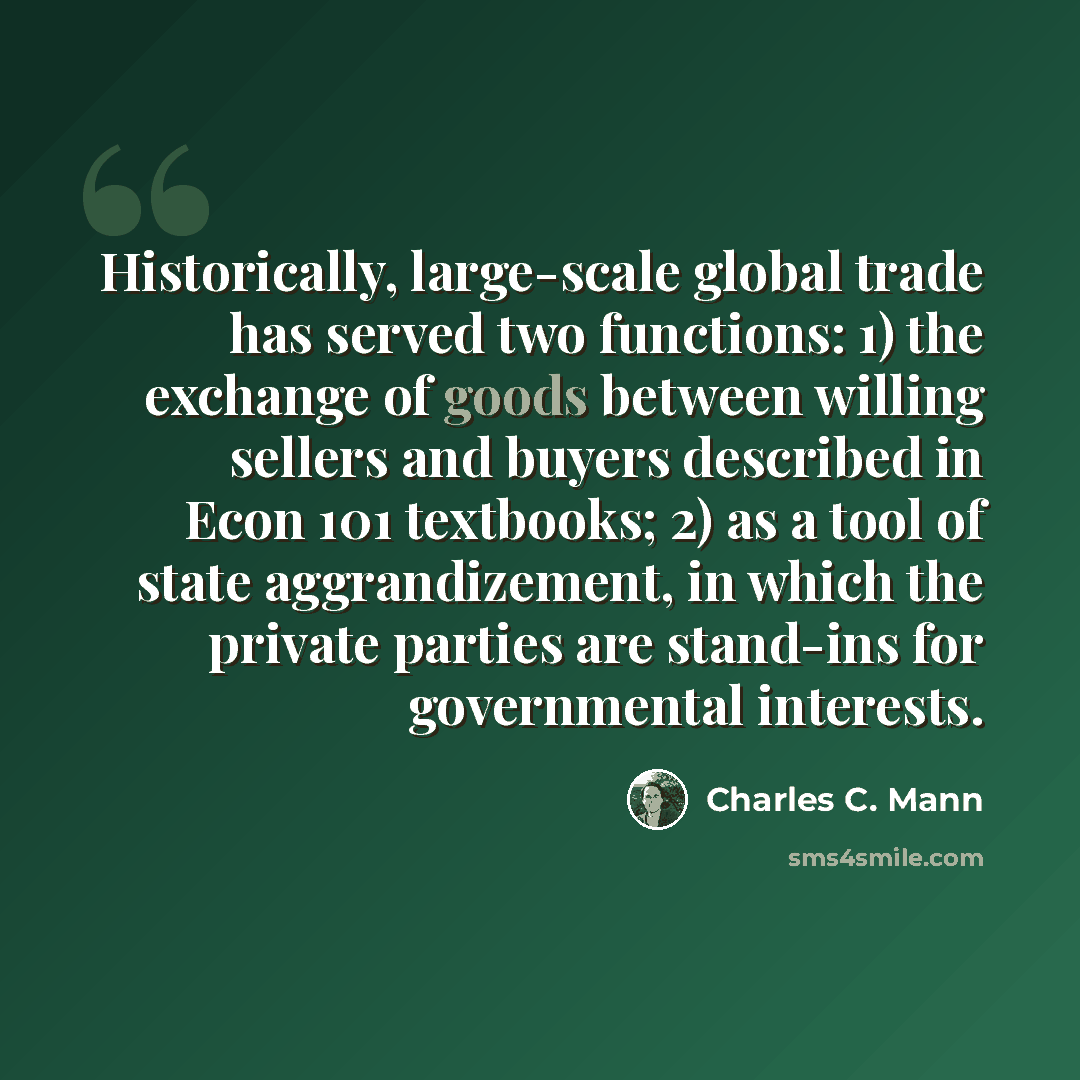 “Historically, large-scale global trade has served two functions: 1) the exchange of goods between willing sellers and buyers described in Econ 101 textbooks; 2) as a tool of state aggrandizement, in which the private parties are stand-ins for governmental interests.” quote by Charles C. Mann
