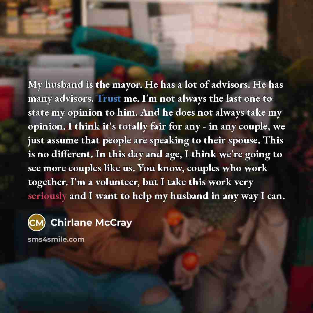 “My husband is the mayor. He has a lot of advisors. He has many advisors. Trust me. I'm not always the last one to state my opinion to him. And he does not always take my opinion. I think it's totally fair for any - in any couple, we just assume that people are speaking to their spouse. This is no…” quote by Chirlane McCray