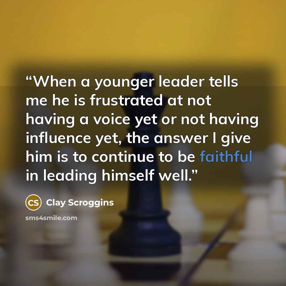“When a younger leader tells me he is frustrated at not having a voice yet or not having influence yet, the answer I give him is to continue to be faithful in leading himself well.” quote by Clay Scroggins