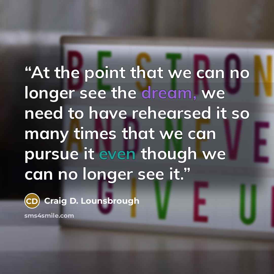 “At the point that we can no longer see the dream, we need to have rehearsed it so many times that we can pursue it even though we can no longer see it.” quote by Craig D. Lounsbrough