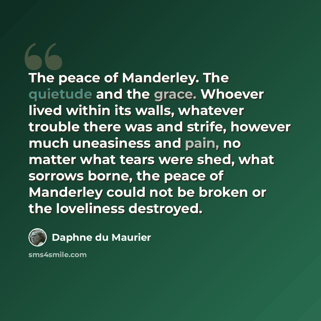 “The peace of Manderley. The quietude and the grace. Whoever lived within its walls, whatever trouble there was and strife, however much uneasiness and pain, no matter what tears were shed, what sorrows borne, the peace of Manderley could not be broken or the loveliness destroyed.” quote by Daphne du Maurier