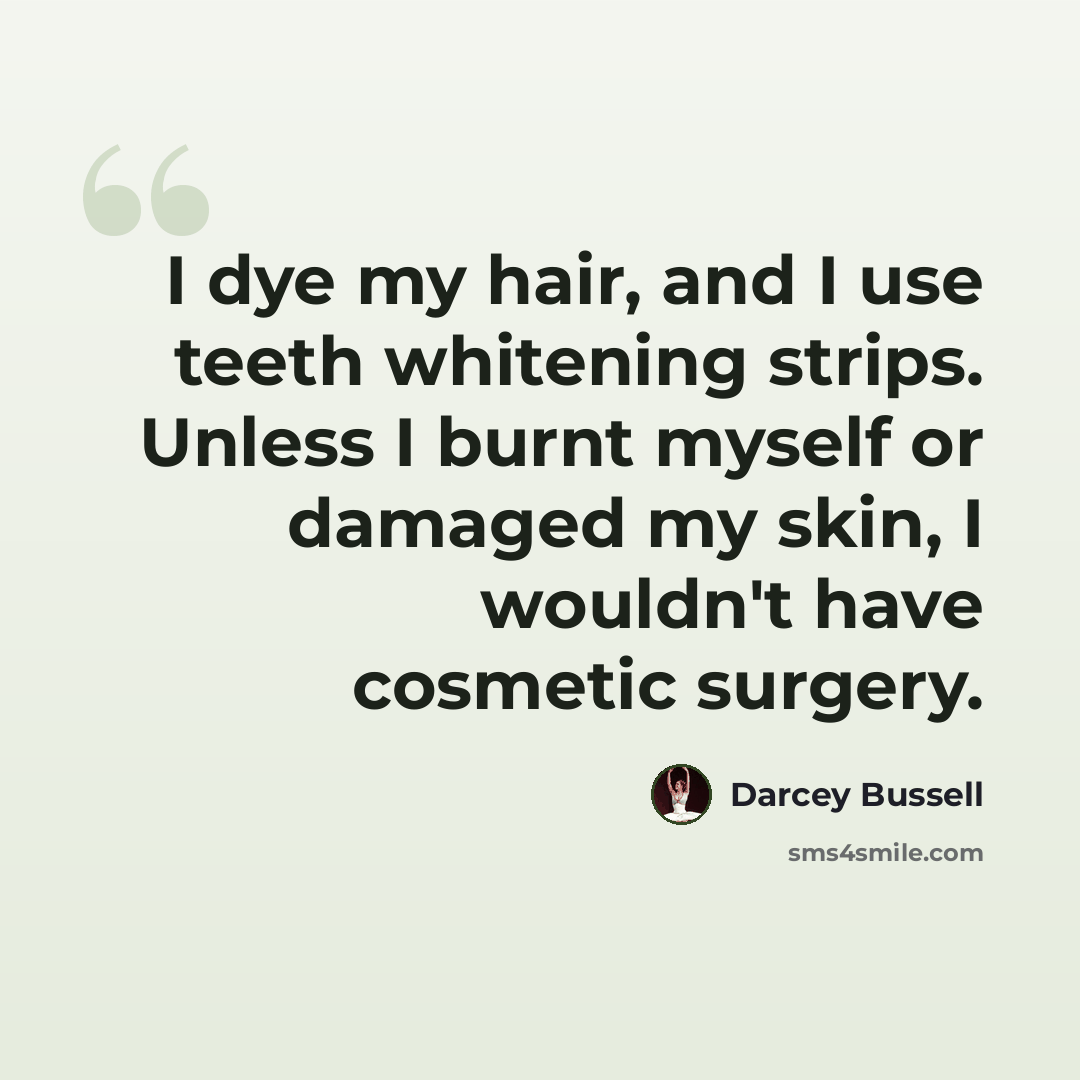 “I dye my hair, and I use teeth whitening strips. Unless I burnt myself or damaged my skin, I wouldn't have cosmetic surgery.” quote by Darcey Bussell