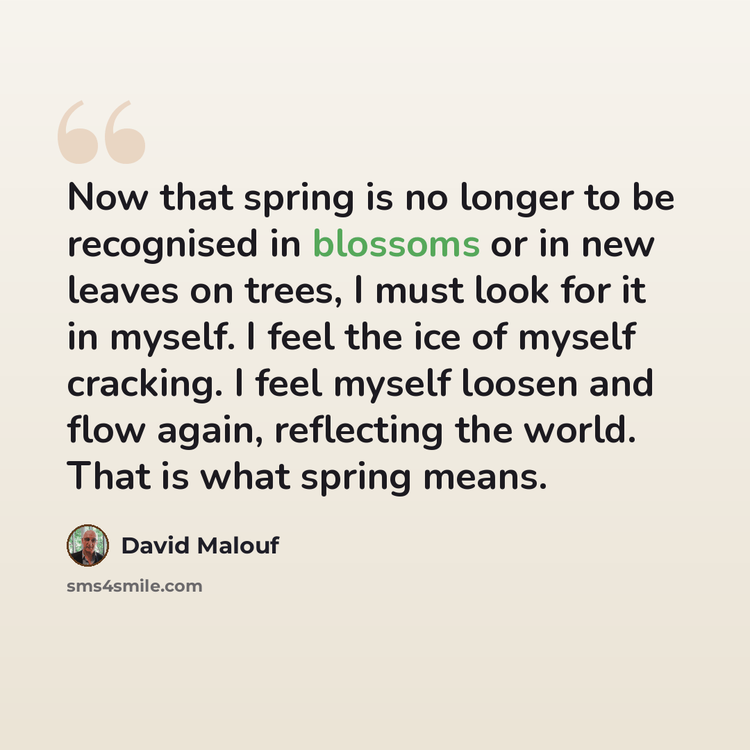 “Now that spring is no longer to be recognised in blossoms or in new leaves on trees, I must look for it in myself. I feel the ice of myself cracking. I feel myself loosen and flow again, reflecting the world. That is what spring means.” quote by David Malouf