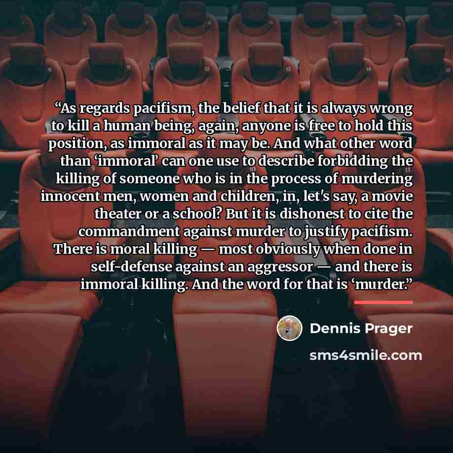 “As regards pacifism, the belief that it is always wrong to kill a human being, again, anyone is free to hold this position, as immoral as it may be. And what other word than ‘immoral’ can one use to describe forbidding the killing of someone who is in the process of murdering innocent men, women…” quote by Dennis Prager
