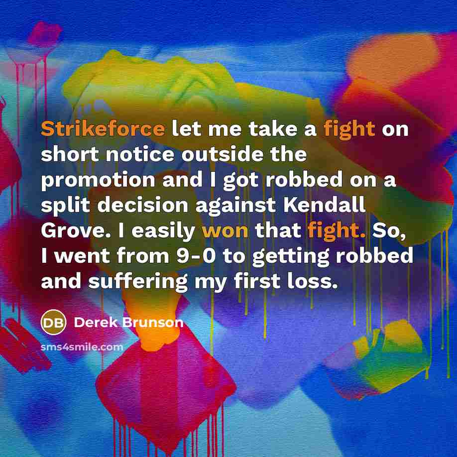 “Strikeforce let me take a fight on short notice outside the promotion and I got robbed on a split decision against Kendall Grove. I easily won that fight. So, I went from 9-0 to getting robbed and suffering my first loss.” quote by Derek Brunson