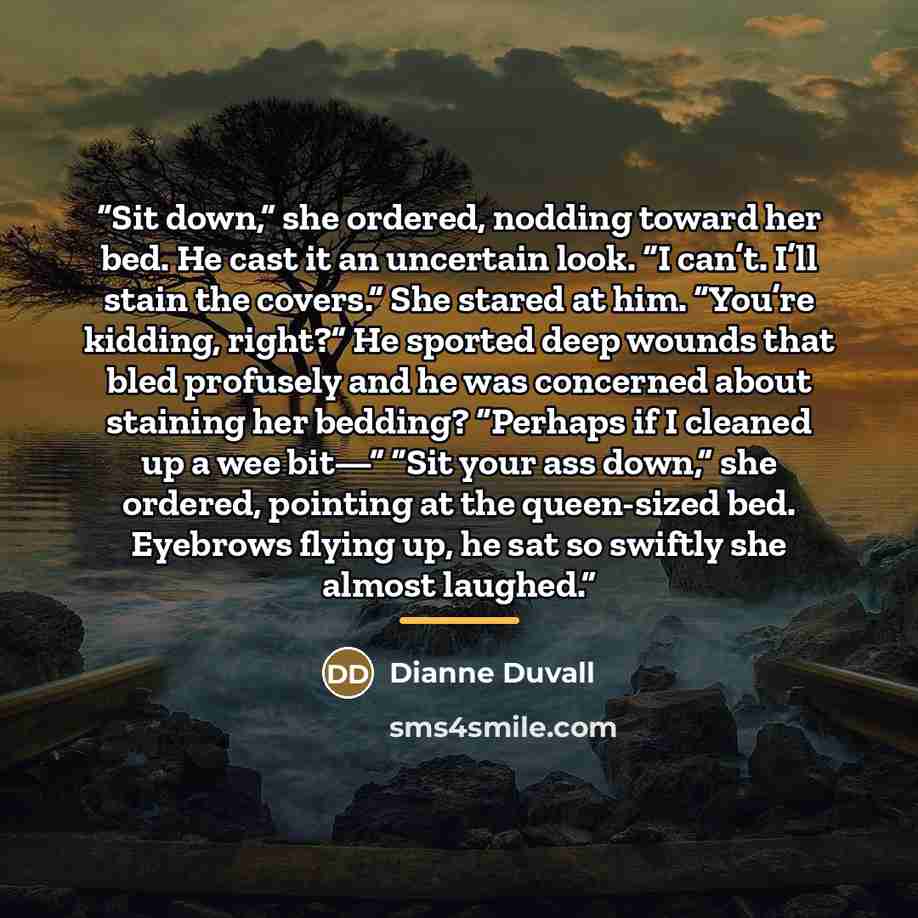 “Sit down,” she ordered, nodding toward her bed. He cast it an uncertain look. “I can’t. I’ll stain the covers.” She stared at him. “You’re kidding, right?” He sported deep wounds that bled profusely and he was concerned about staining her bedding? “Perhaps if I cleaned up a wee bit—” “Sit your ass…” quote by Dianne Duvall
