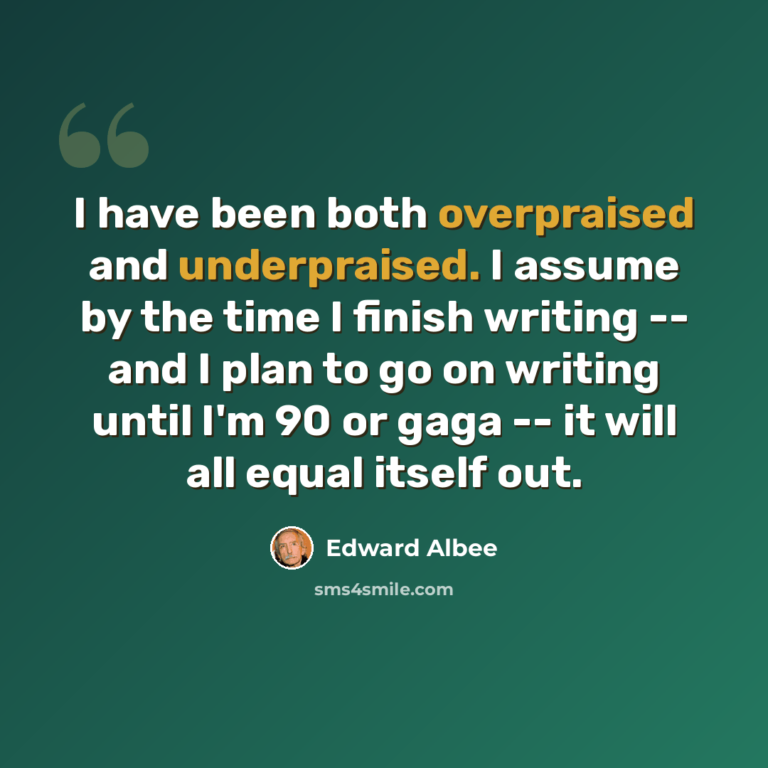 “I have been both overpraised and underpraised. I assume by the time I finish writing -- and I plan to go on writing until I'm 90 or gaga -- it will all equal itself out.” quote by Edward Albee