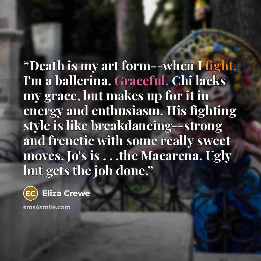 “Death is my art form--when I fight, I'm a ballerina. Graceful. Chi lacks my grace, but makes up for it in energy and enthusiasm. His fighting style is like breakdancing--strong and frenetic with some really sweet moves. Jo's is . . .the Macarena. Ugly but gets the job done.” quote by Eliza Crewe