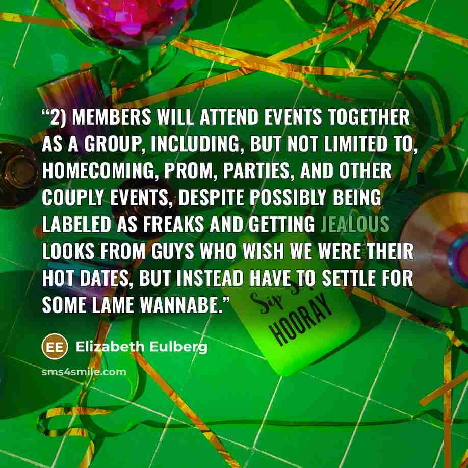 “2) Members will attend events together as a group, including, but not limited to, Homecoming, Prom, parties, and other couply events, despite possibly being labeled as freaks and getting jealous looks from guys who wish we were their hot dates, but instead have to settle for some lame wannabe.” quote by Elizabeth Eulberg