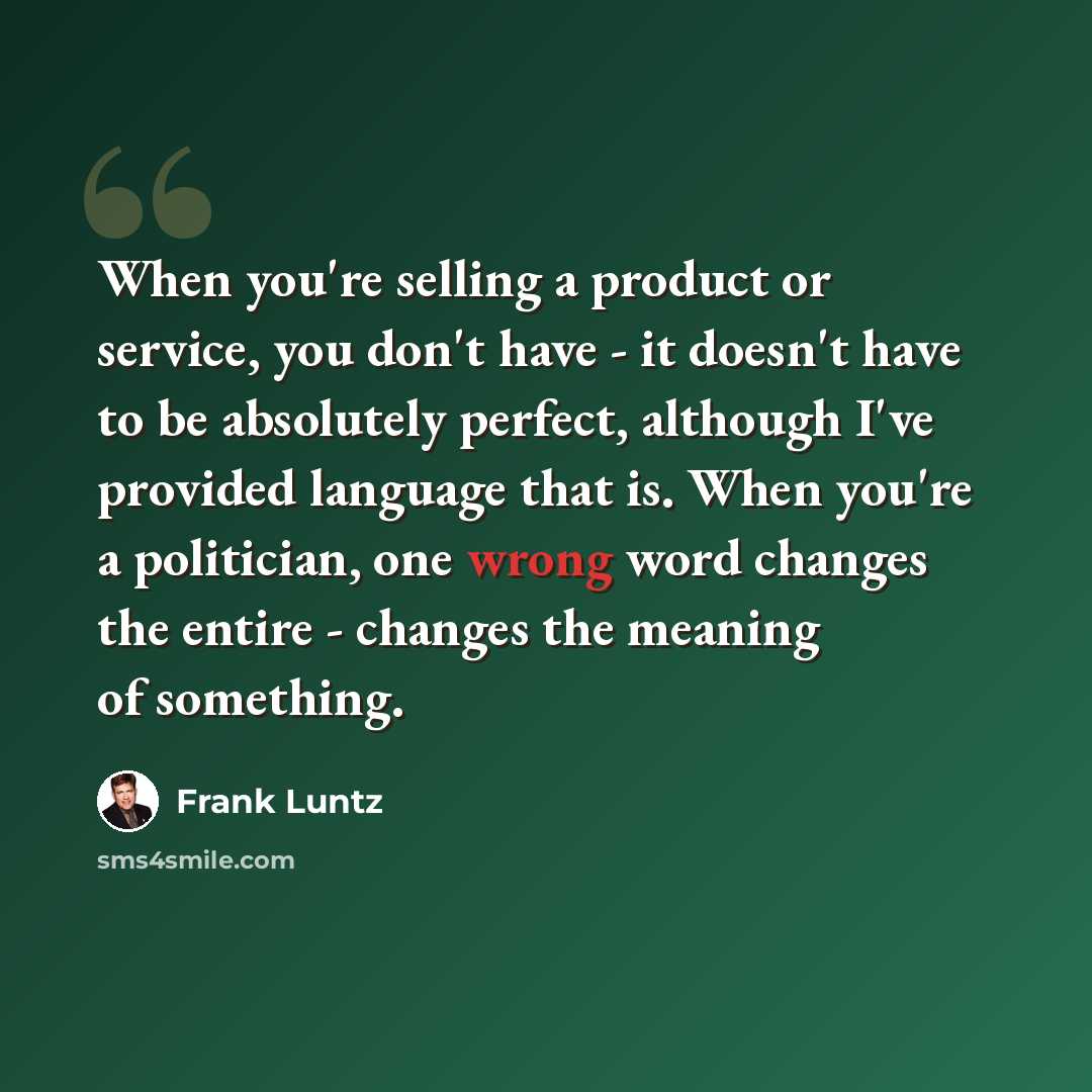 “When you're selling a product or service, you don't have - it doesn't have to be absolutely perfect, although I've provided language that is. When you're a politician, one wrong word changes the entire - changes the meaning of something.” quote by Frank Luntz