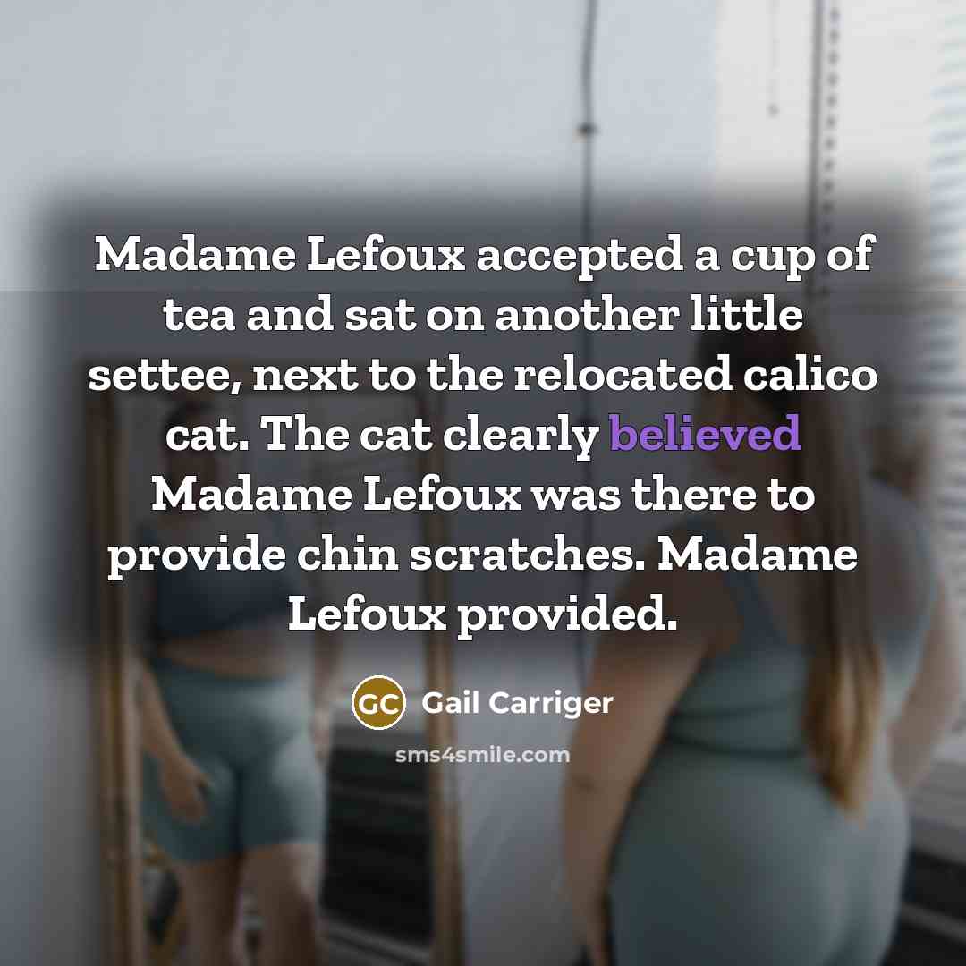 “Madame Lefoux accepted a cup of tea and sat on another little settee, next to the relocated calico cat. The cat clearly believed Madame Lefoux was there to provide chin scratches. Madame Lefoux provided.” quote by Gail Carriger