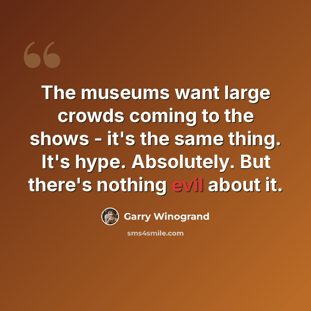 “The museums want large crowds coming to the shows - it's the same thing. It's hype. Absolutely. But there's nothing evil about it.” quote by Garry Winogrand
