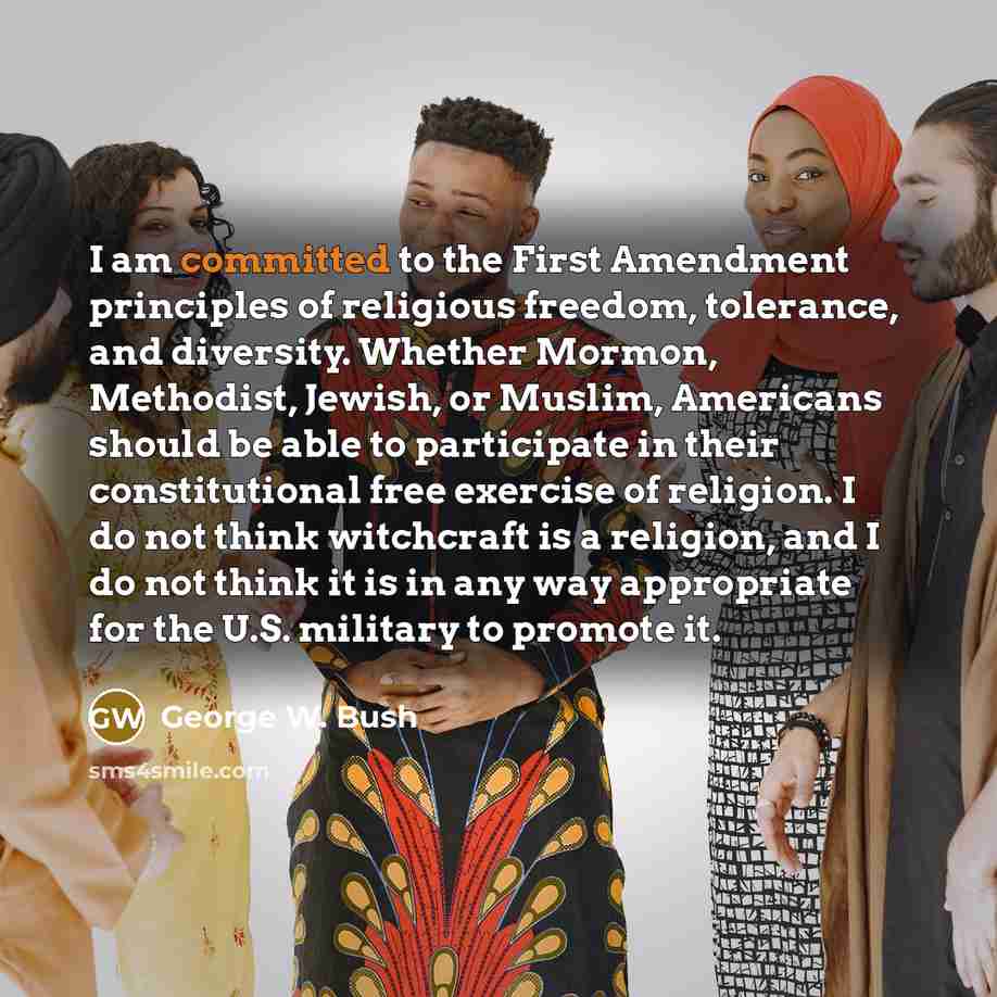 “I am committed to the First Amendment principles of religious freedom, tolerance, and diversity. Whether Mormon, Methodist, Jewish, or Muslim, Americans should be able to participate in their constitutional free exercise of religion. I do not think witchcraft is a religion, and I do not think it…” quote by George W. Bush