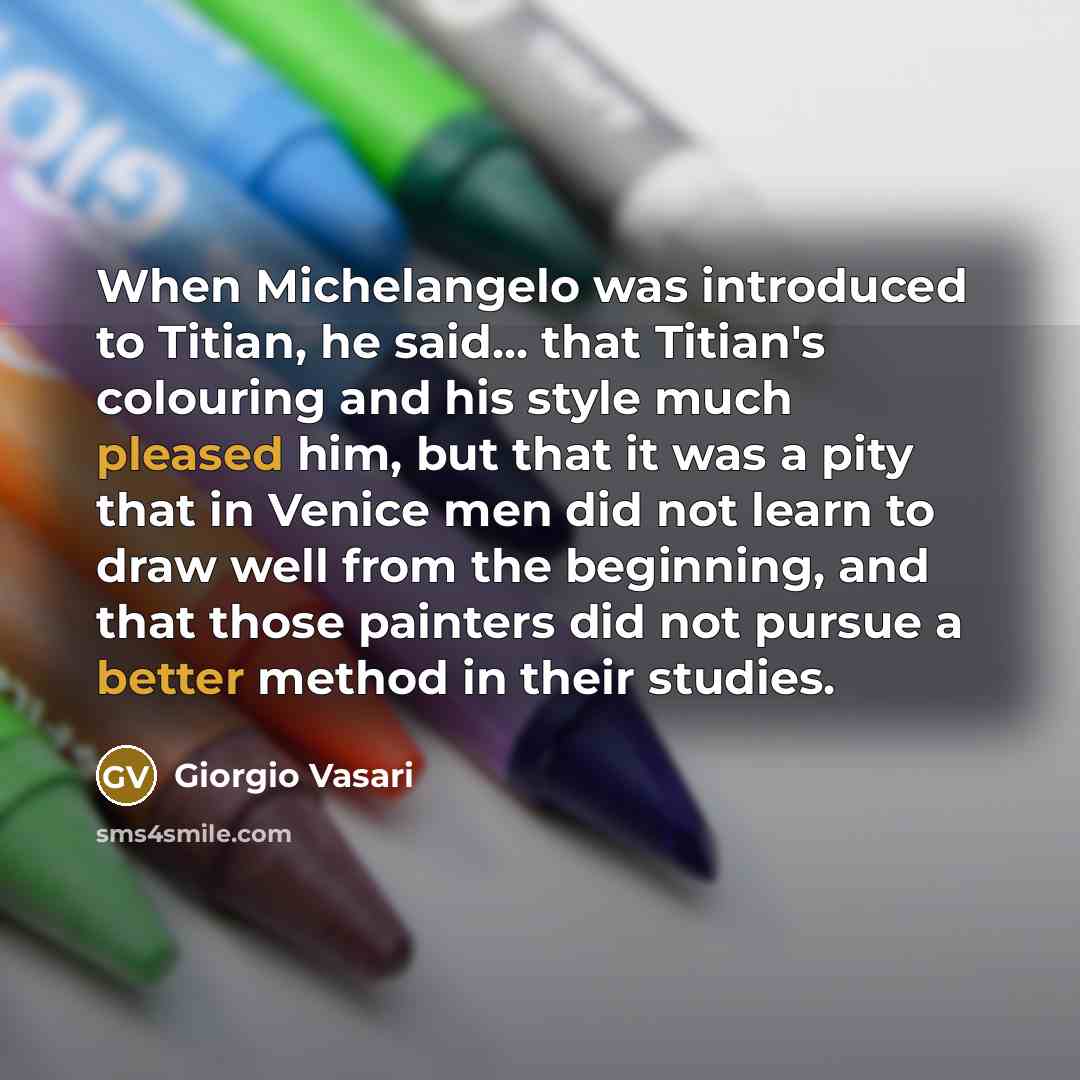 “When Michelangelo was introduced to Titian, he said... that Titian's colouring and his style much pleased him, but that it was a pity that in Venice men did not learn to draw well from the beginning, and that those painters did not pursue a better method in their studies.” quote by Giorgio Vasari