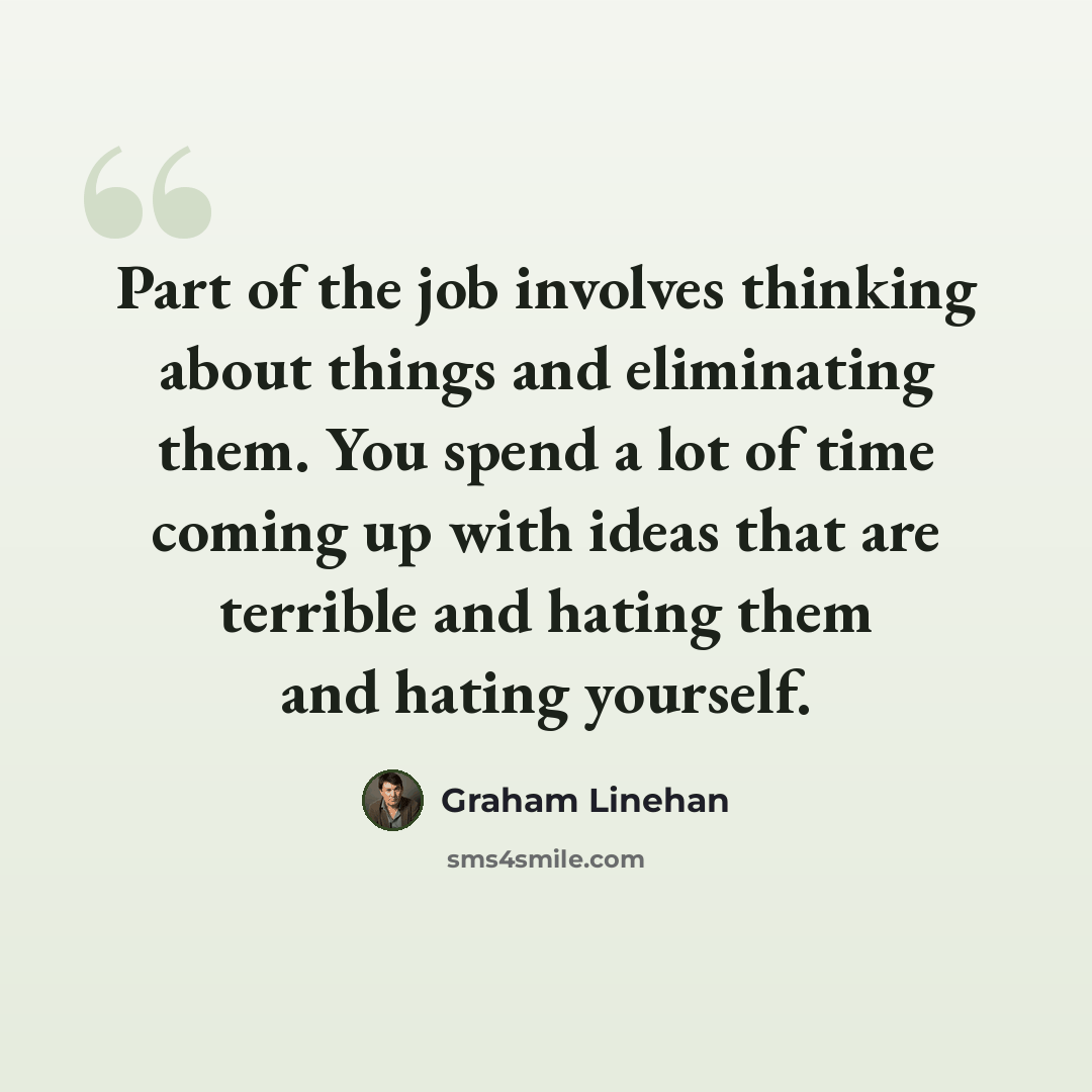 “Part of the job involves thinking about things and eliminating them. You spend a lot of time coming up with ideas that are terrible and hating them and hating yourself.” quote by Graham Linehan