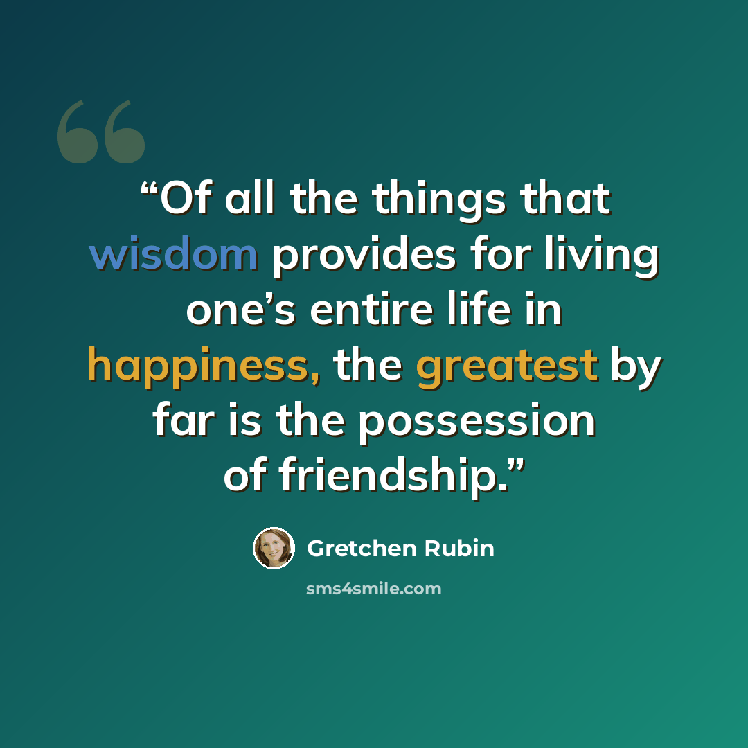 “Of all the things that wisdom provides for living one’s entire life in happiness, the greatest by far is the possession of friendship.” quote by Gretchen Rubin